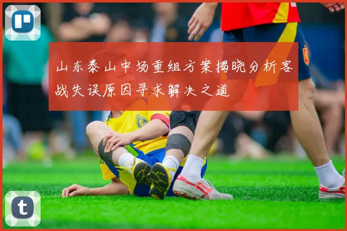 山东泰山中场重组方案揭晓分析客战失误原因寻求解决之道