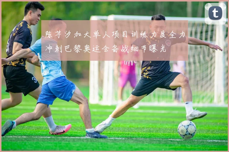 陈芋汐加大单人项目训练力度全力冲刺巴黎奥运会备战细节曝光