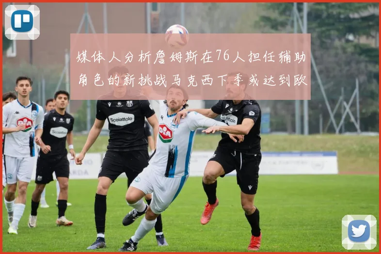 媒体人分析詹姆斯在76人担任辅助角色的新挑战马克西下季或达到欧文的状态
