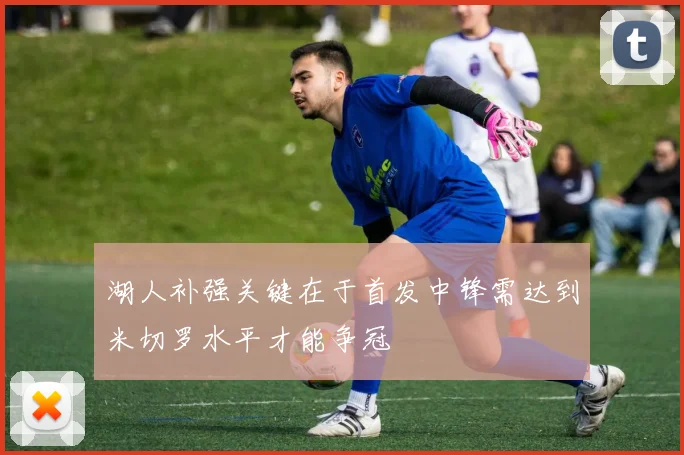 湖人补强关键在于首发中锋需达到米切罗水平才能争冠