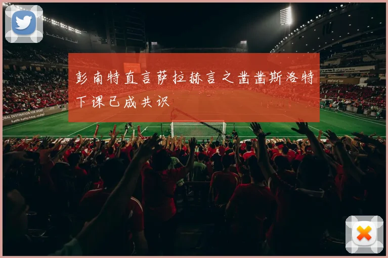 彭南特直言萨拉赫言之凿凿斯洛特下课已成共识