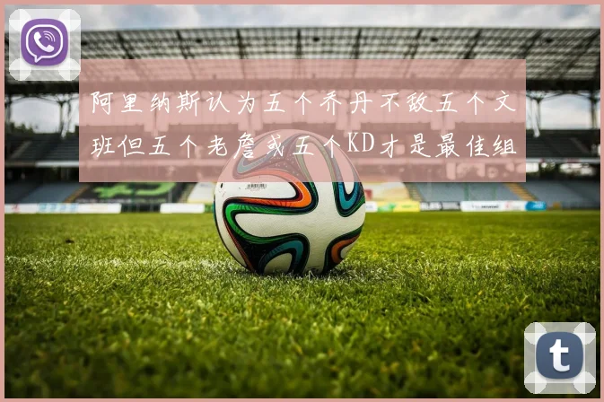 阿里纳斯认为五个乔丹不敌五个文班但五个老詹或五个KD才是最佳组合