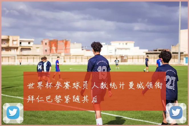 世界杯参赛球员人数统计曼城领衔拜仁巴黎紧随其后