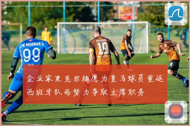 企业家里克尔梅愿为皇马球员重返西班牙队而努力争取主席职务