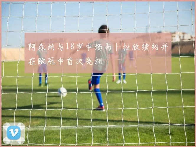 阿森纳与18岁中场易卜拉欣续约并在欧冠中首次亮相
