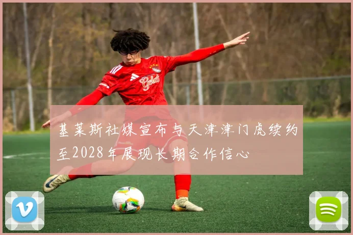 基莱斯社媒宣布与天津津门虎续约至2028年展现长期合作信心