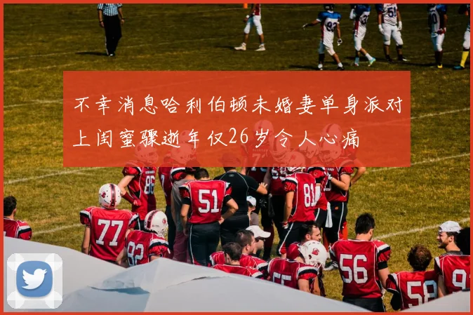 不幸消息哈利伯顿未婚妻单身派对上闺蜜骤逝年仅26岁令人心痛