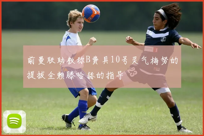 前曼联助教称B费具10号灵气梅努的提拔全赖滕哈赫的指导