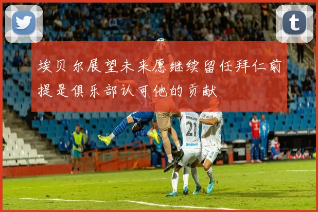 埃贝尔展望未来愿继续留任拜仁前提是俱乐部认可他的贡献