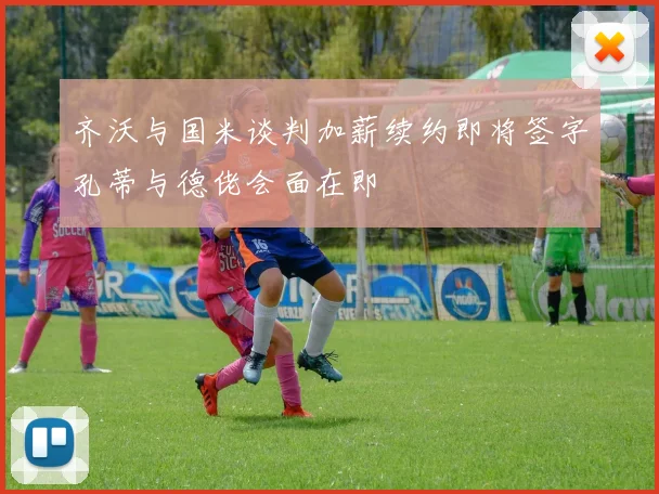 齐沃与国米谈判加薪续约即将签字孔蒂与德佬会面在即
