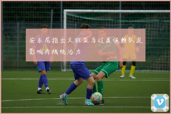 安东尼指出文班亚马过度依赖队友影响内线统治力