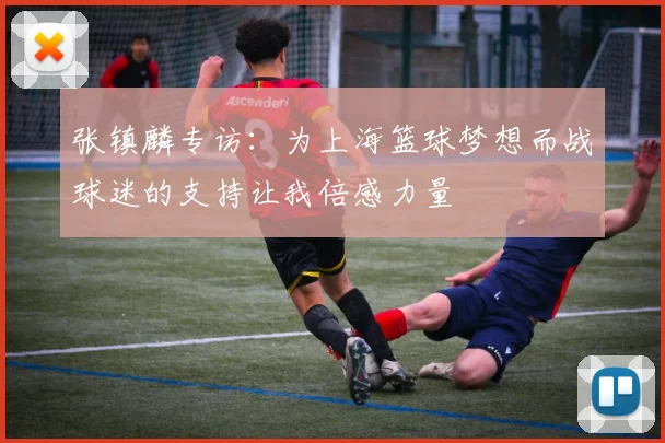 张镇麟专访：为上海篮球梦想而战球迷的支持让我倍感力量