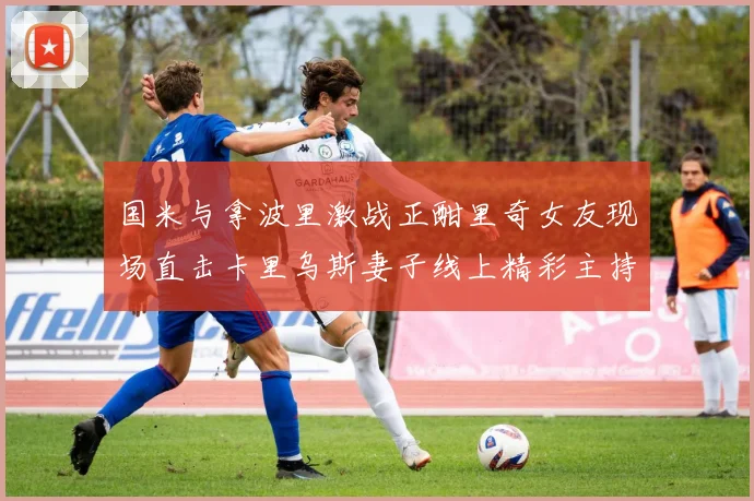 国米与拿波里激战正酣里奇女友现场直击卡里乌斯妻子线上精彩主持