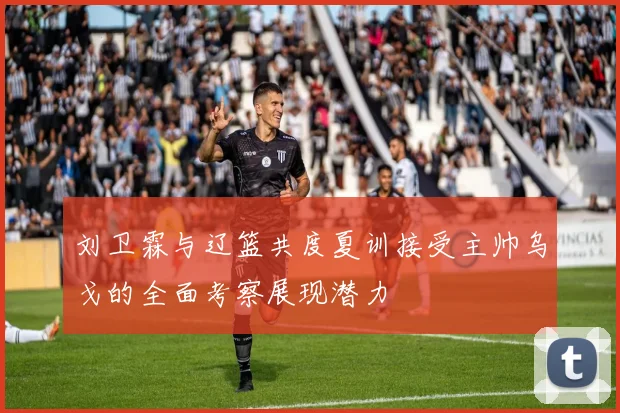 刘卫霖与辽篮共度夏训接受主帅乌戈的全面考察展现潜力