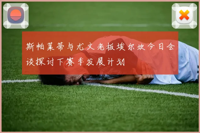 斯帕莱蒂与尤文老板埃尔坎今日会谈探讨下赛季发展计划