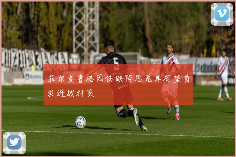 菲尔克鲁格因伤缺阵恩昆库有望首发迎战科莫