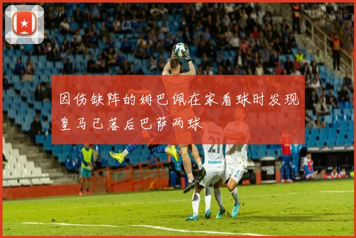 因伤缺阵的姆巴佩在家看球时发现皇马已落后巴萨两球