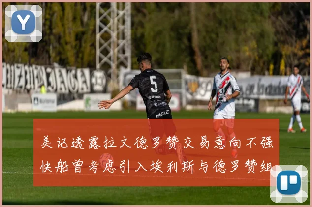 美记透露拉文德罗赞交易意向不强快船曾考虑引入埃利斯与德罗赞组合