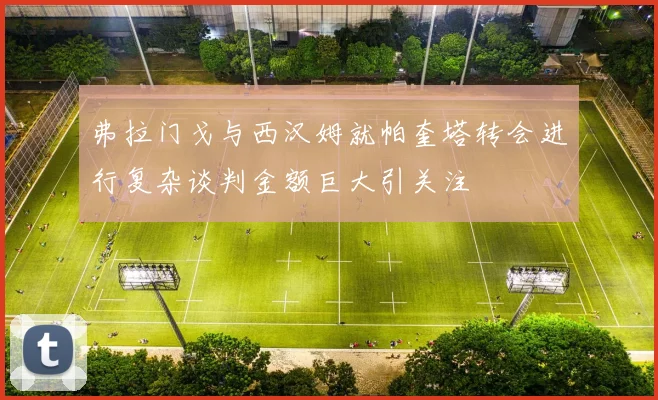 弗拉门戈与西汉姆就帕奎塔转会进行复杂谈判金额巨大引关注